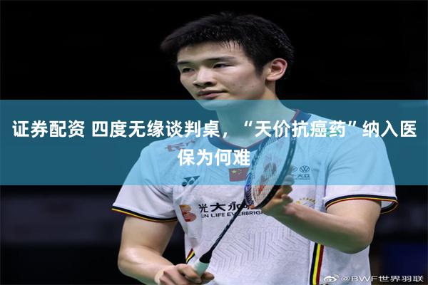 证券配资 四度无缘谈判桌，“天价抗癌药”纳入医保为何难
