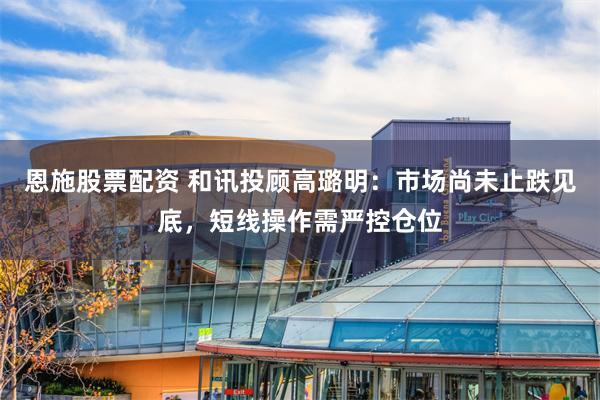恩施股票配资 和讯投顾高璐明：市场尚未止跌见底，短线操作需严控仓位
