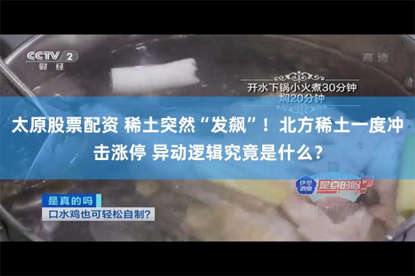太原股票配资 稀土突然“发飙”！北方稀土一度冲击涨停 异动逻辑究竟是什么？