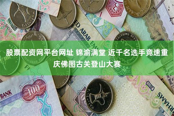 股票配资网平台网址 锦渝满堂 近千名选手竞速重庆佛图古关登山大赛