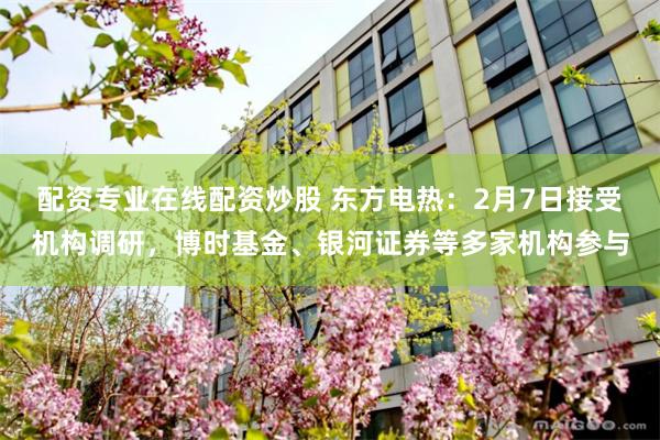 配资专业在线配资炒股 东方电热：2月7日接受机构调研，博时基金、银河证券等多家机构参与