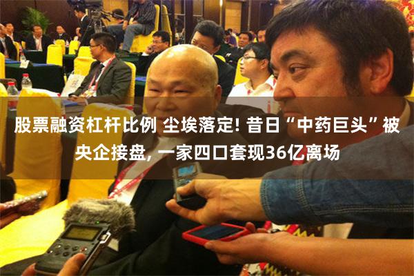 股票融资杠杆比例 尘埃落定! 昔日“中药巨头”被央企接盘, 一家四口套现36亿离场