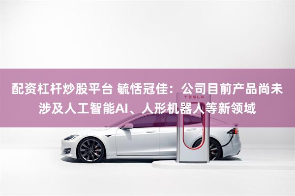 配资杠杆炒股平台 毓恬冠佳：公司目前产品尚未涉及人工智能AI、人形机器人等新领域