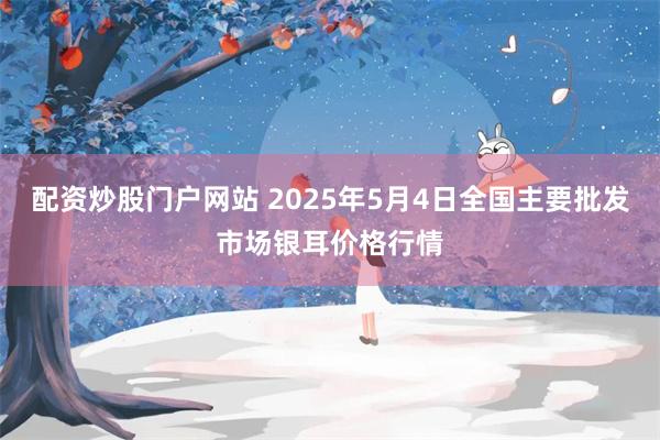配资炒股门户网站 2025年5月4日全国主要批发市场银耳价格行情