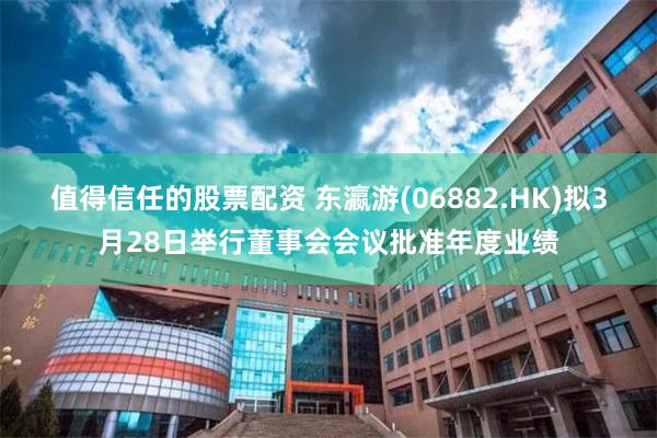 值得信任的股票配资 东瀛游(06882.HK)拟3月28日举行董事会会议批准年度业绩