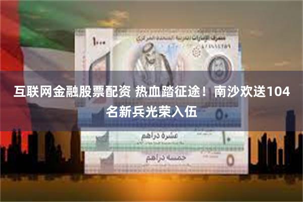 互联网金融股票配资 热血踏征途！南沙欢送104名新兵光荣入伍