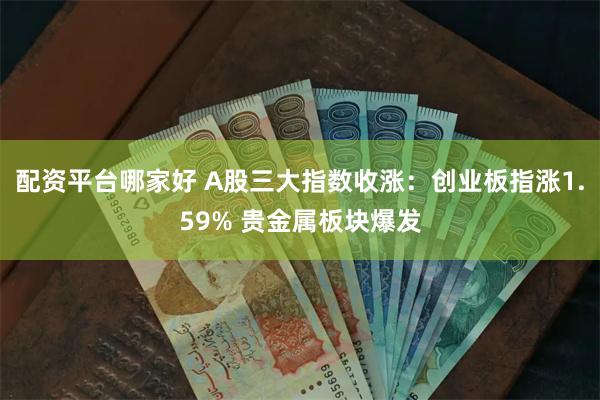 配资平台哪家好 A股三大指数收涨：创业板指涨1.59% 贵金属板块爆发