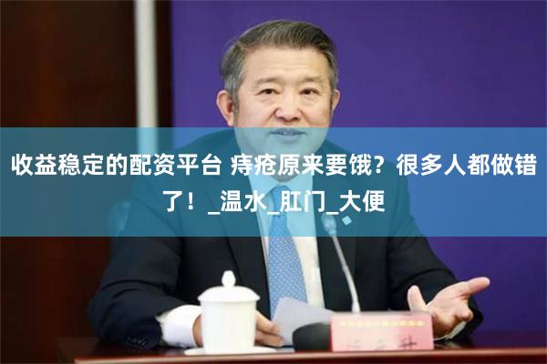 收益稳定的配资平台 痔疮原来要饿？很多人都做错了！_温水_肛门_大便