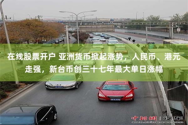 在线股票开户 亚洲货币掀起涨势，人民币、港元走强，新台币创三十七年最大单日涨幅