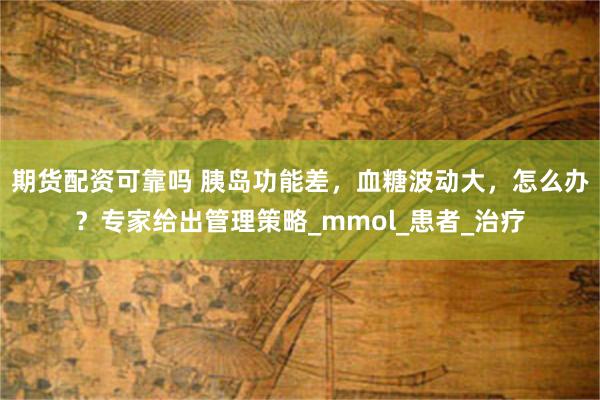 期货配资可靠吗 胰岛功能差，血糖波动大，怎么办？专家给出管理策略_mmol_患者_治疗