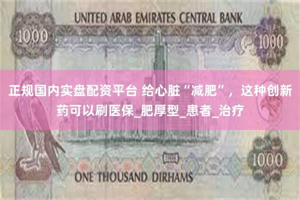 正规国内实盘配资平台 给心脏“减肥”，这种创新药可以刷医保_肥厚型_患者_治疗