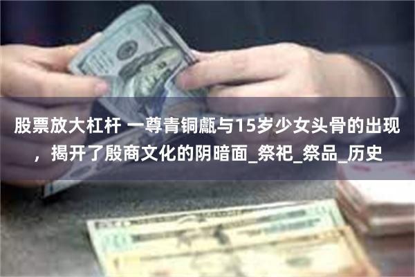 股票放大杠杆 一尊青铜甗与15岁少女头骨的出现，揭开了殷商文化的阴暗面_祭祀_祭品_历史