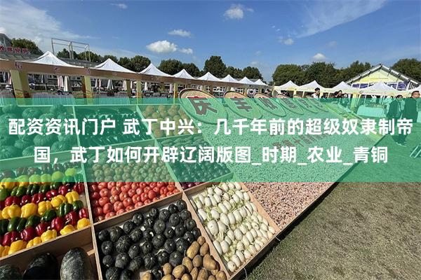 配资资讯门户 武丁中兴：几千年前的超级奴隶制帝国，武丁如何开辟辽阔版图_时期_农业_青铜