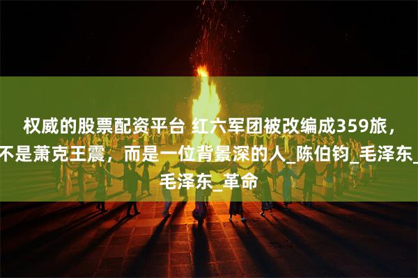 权威的股票配资平台 红六军团被改编成359旅，旅长不是萧克王震，而是一位背景深的人_陈伯钧_毛泽东_革命
