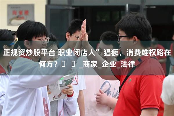正规资炒股平台 职业闭店人” 猖獗，消费维权路在何方？​ ​_商家_企业_法律