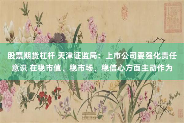 股票期货杠杆 天津证监局：上市公司要强化责任意识 在稳市值、稳市场、稳信心方面主动作为