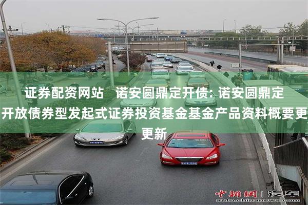 证券配资网站 诺安圆鼎定开债: 诺安圆鼎定期开放债券型发起式证券投资基金基金产品资料概要更新