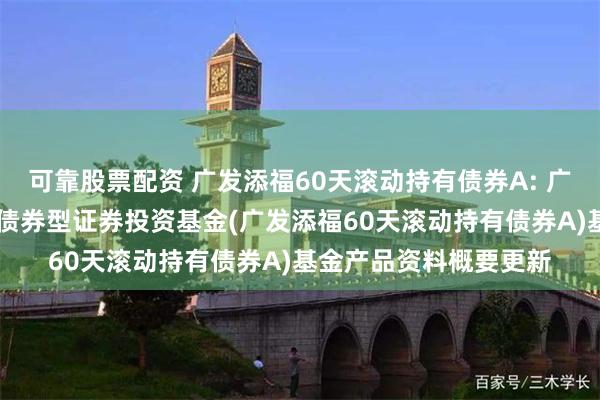 可靠股票配资 广发添福60天滚动持有债券A: 广发添福60天滚动持有债券型证券投资基金(广发添福60天滚动持有债券A)基金产品资料概要更新