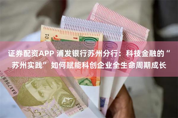 证券配资APP 浦发银行苏州分行：科技金融的“苏州实践” 如何赋能科创企业全生命周期成长