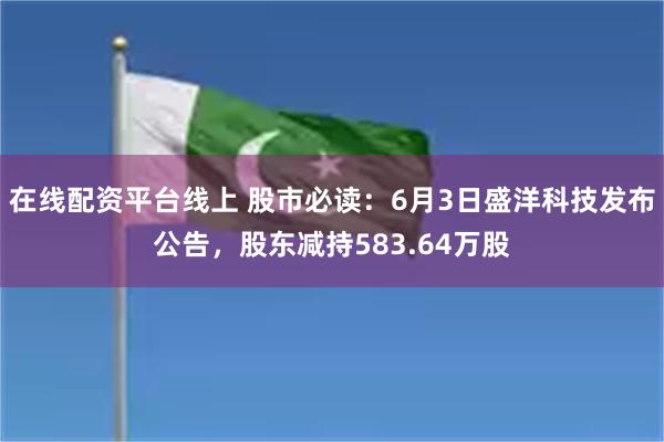在线配资平台线上 股市必读：6月3日盛洋科技发布公告，股东减持583.64万股