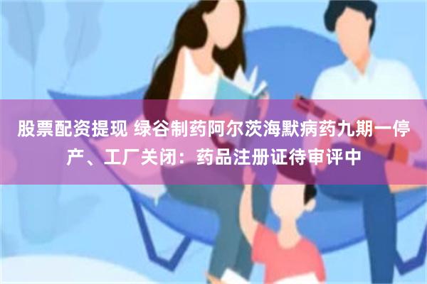 股票配资提现 绿谷制药阿尔茨海默病药九期一停产、工厂关闭：药品注册证待审评中