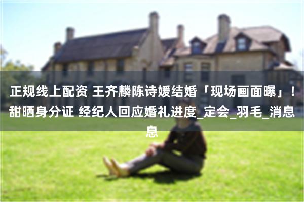 正规线上配资 王齐麟陈诗媛结婚「现场画面曝」！甜晒身分证 经纪人回应婚礼进度_定会_羽毛_消息