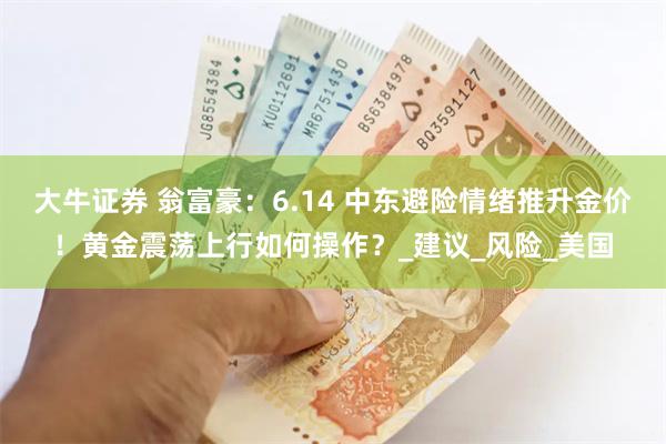 大牛证券 翁富豪：6.14 中东避险情绪推升金价！黄金震荡上行如何操作？_建议_风险_美国
