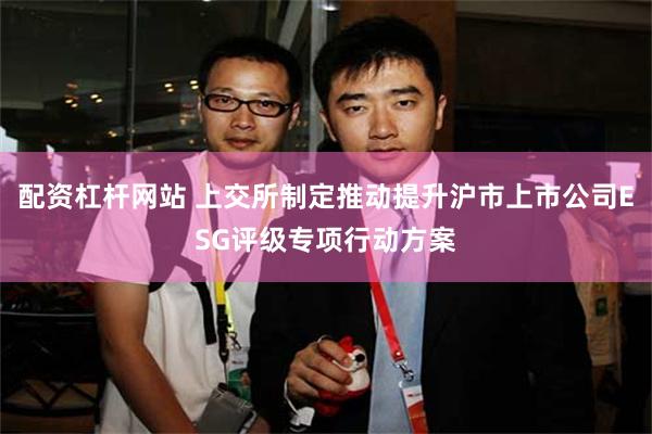 配资杠杆网站 上交所制定推动提升沪市上市公司ESG评级专项行动方案