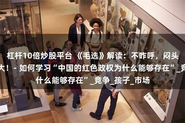 杠杆10倍炒股平台 《毛选》解读：不咋呼，闷头做事，低调做大！- 如何学习“中国的红色政权为什么能够存在”_竞争_孩子_市场