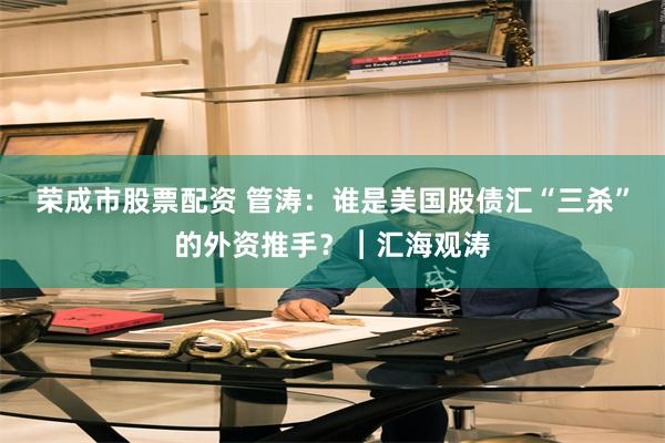荣成市股票配资 管涛：谁是美国股债汇“三杀”的外资推手？︱汇海观涛