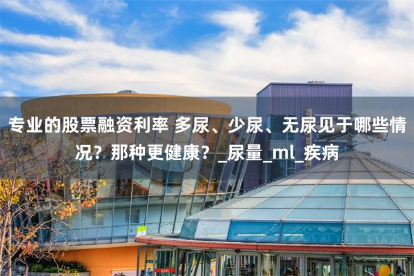 专业的股票融资利率 多尿、少尿、无尿见于哪些情况？那种更健康？_尿量_ml_疾病