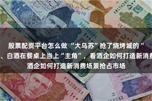 股票配资平台怎么做 “大乌苏”抢了烧烤城的“C位”！当啤酒、白酒在餐桌上当上“主角”，看酒企如何打造新消费场景抢占市场