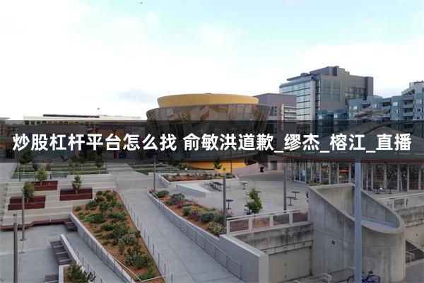 炒股杠杆平台怎么找 俞敏洪道歉_缪杰_榕江_直播