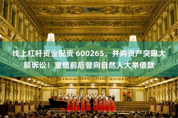线上杠杆资金配资 600265，并购资产突曝大额诉讼！重组前后曾向自然人大举借款