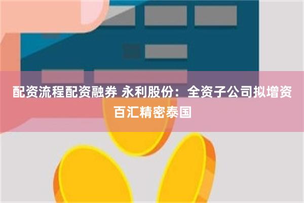 配资流程配资融券 永利股份：全资子公司拟增资百汇精密泰国