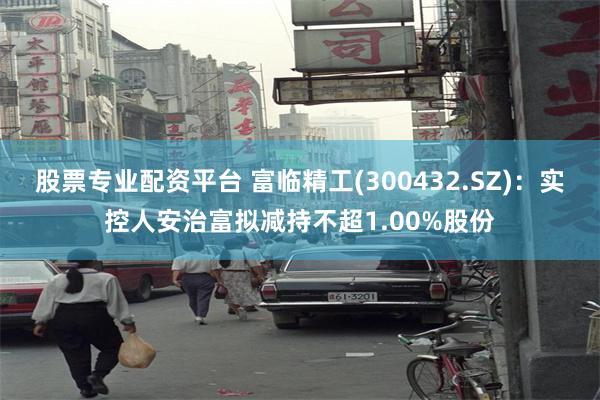 股票专业配资平台 富临精工(300432.SZ)：实控人安治富拟减持不超1.00%股份