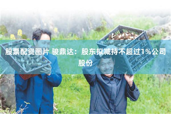 股票配资图片 骏鼎达：股东拟减持不超过1%公司股份