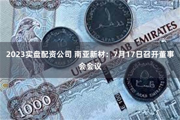 2023实盘配资公司 南亚新材：7月17日召开董事会会议