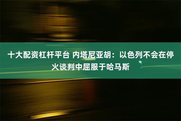 十大配资杠杆平台 内塔尼亚胡：以色列不会在停火谈判中屈服于哈马斯