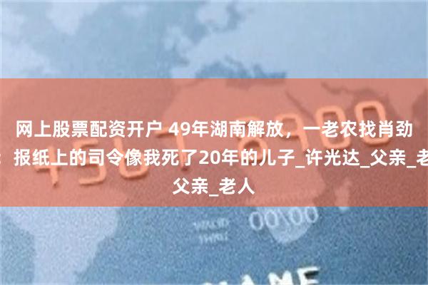 网上股票配资开户 49年湖南解放，一老农找肖劲光：报纸上的司令像我死了20年的儿子_许光达_父亲_老人