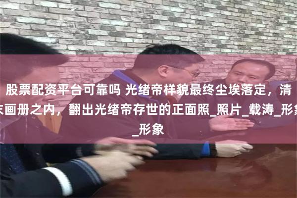 股票配资平台可靠吗 光绪帝样貌最终尘埃落定，清末画册之内，翻出光绪帝存世的正面照_照片_载涛_形象