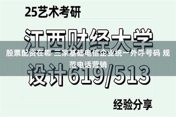 股票配资在哪 三家基础电信企业统一外呼号码 规范电话营销