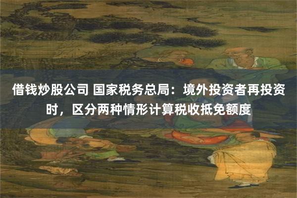 借钱炒股公司 国家税务总局：境外投资者再投资时，区分两种情形计算税收抵免额度