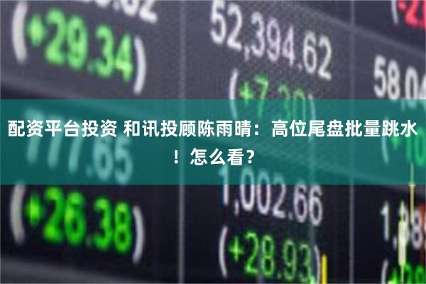 配资平台投资 和讯投顾陈雨晴：高位尾盘批量跳水！怎么看？