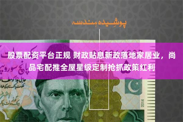股票配资平台正规 财政贴息新政落地家居业，尚品宅配推全屋星级定制抢抓政策红利
