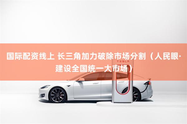 国际配资线上 长三角加力破除市场分割（人民眼·建设全国统一大市场）