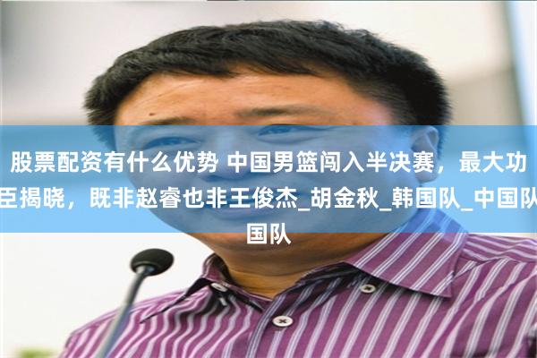 股票配资有什么优势 中国男篮闯入半决赛，最大功臣揭晓，既非赵睿也非王俊杰_胡金秋_韩国队_中国队