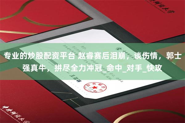专业的炒股配资平台 赵睿赛后泪崩，谈伤情，郭士强真牛，拼尽全力冲冠_命中_对手_快攻