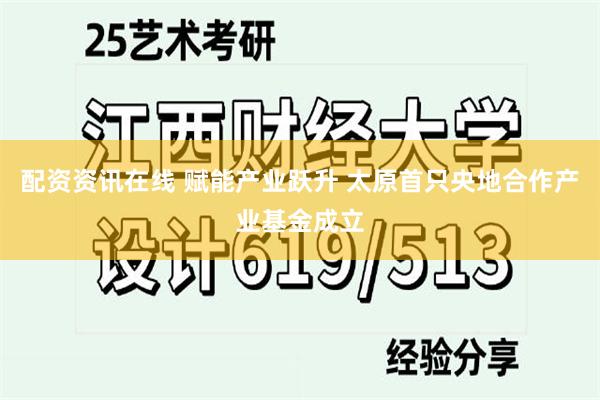 配资资讯在线 赋能产业跃升 太原首只央地合作产业基金成立