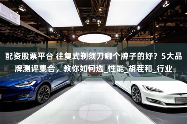配资股票平台 往复式剃须刀哪个牌子的好？5大品牌测评集合，教你如何选_性能_胡茬和_行业